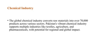 Chemical Industry
• The global chemical industry converts raw materials into over 70,000
products across various sectors. Pakistan's vibrant chemical industry
supports multiple industries like textiles, agriculture, and
pharmaceuticals, with potential for regional and global impact.
 