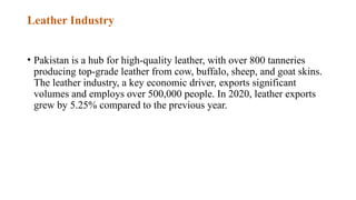 Leather Industry
• Pakistan is a hub for high-quality leather, with over 800 tanneries
producing top-grade leather from cow, buffalo, sheep, and goat skins.
The leather industry, a key economic driver, exports significant
volumes and employs over 500,000 people. In 2020, leather exports
grew by 5.25% compared to the previous year.
 