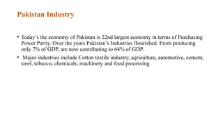 Pakistan Industry
• Today’s the economy of Pakistan is 22nd largest economy in terms of Purchasing
Power Parity. Over the years Pakistan’s Industries flourished. From producing
only 7% of GDP, are now contributing to 64% of GDP.
• Major industries include Cotton textile industry, agriculture, automotive, cement,
steel, tobacco, chemicals, machinery and food processing.
 