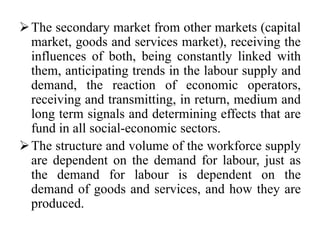 The secondary market from other markets (capital
market, goods and services market), receiving the
influences of both, being constantly linked with
them, anticipating trends in the labour supply and
demand, the reaction of economic operators,
receiving and transmitting, in return, medium and
long term signals and determining effects that are
fund in all social-economic sectors.
The structure and volume of the workforce supply
are dependent on the demand for labour, just as
the demand for labour is dependent on the
demand of goods and services, and how they are
produced.
 
