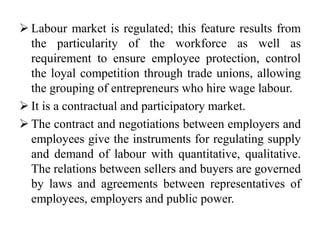  Labour market is regulated; this feature results from
the particularity of the workforce as well as
requirement to ensure employee protection, control
the loyal competition through trade unions, allowing
the grouping of entrepreneurs who hire wage labour.
 It is a contractual and participatory market.
 The contract and negotiations between employers and
employees give the instruments for regulating supply
and demand of labour with quantitative, qualitative.
The relations between sellers and buyers are governed
by laws and agreements between representatives of
employees, employers and public power.
 
