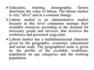 Education, training, demographic factors
determine the value of labour. The labour market
is very "alive" and in a constant change.
Labour market is an administrative market
because at this level companies manage their
available resources according to the demand for
necessary goods and services, that involves the
workforce and personnel wage plan.
Labour market has a multidimensional character
given by the geographic, economic, educational
and social scale. The geographical scale is given
by the profile of the available workforce,
population on age categories and the working
population.
 