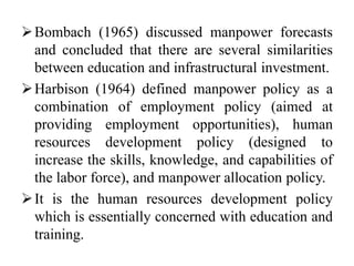 Bombach (1965) discussed manpower forecasts
and concluded that there are several similarities
between education and infrastructural investment.
Harbison (1964) defined manpower policy as a
combination of employment policy (aimed at
providing employment opportunities), human
resources development policy (designed to
increase the skills, knowledge, and capabilities of
the labor force), and manpower allocation policy.
It is the human resources development policy
which is essentially concerned with education and
training.
 
