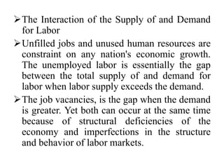 The Interaction of the Supply of and Demand
for Labor
Unfilled jobs and unused human resources are
constraint on any nation's economic growth.
The unemployed labor is essentially the gap
between the total supply of and demand for
labor when labor supply exceeds the demand.
The job vacancies, is the gap when the demand
is greater. Yet both can occur at the same time
because of structural deficiencies of the
economy and imperfections in the structure
and behavior of labor markets.
 