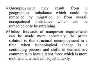 Unemployment may result from a
geographical imbalance which could be
remedied by migration or from overall
occupational imbalance which can be
remedied only by retraining.
Unless forecasts of manpower requirements
can be made more accurately, the prime
solution to this structural unemployment in a
time when technological change is a
continuing process and shifts in demand are
common is to have a labor force which is more
mobile and which can adjust quickly.
 