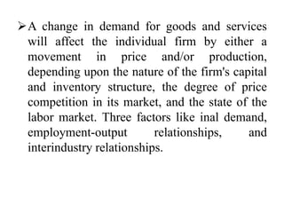 A change in demand for goods and services
will affect the individual firm by either a
movement in price and/or production,
depending upon the nature of the firm's capital
and inventory structure, the degree of price
competition in its market, and the state of the
labor market. Three factors like inal demand,
employment-output relationships, and
interindustry relationships.
 