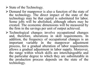  State of the Technology.
 Demand for manpower is also a function of the state of
the technology. The direct impact of the state of the
technology may be that capital is substituted for labor.
Some jobs will be abolished, although others may be
created. The economic dimensions will be measured by
the firm in the savings per unit of output achieved.
 Technological changes involve occupational changes
and, therefore, alterations in skill requirements. In
addition, the frequency of occupational changes is an
important variable in the manpower adjustment
process, for a gradual alteration of labor requirements
allows a gradual adjustment in labor supply. Moreover,
the range within which skills are interchangeable and
the particular degree to which they are substitutable in
the production process depends on the state of the
technology.
 