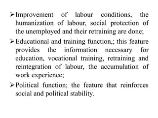 Improvement of labour conditions, the
humanization of labour, social protection of
the unemployed and their retraining are done;
Educational and training function,; this feature
provides the information necessary for
education, vocational training, retraining and
reintegration of labour, the accumulation of
work experience;
Political function; the feature that reinforces
social and political stability.
 