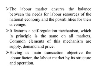The labour market ensures the balance
between the needs for labour resources of the
national economy and the possibilities for their
coverage.
It features a self-regulation mechanism, which
in principle is the same on all markets.
Common elements of this mechanism are
supply, demand and price.
Having as main transaction objective the
labour factor, the labour market by its structure
and operation.
 