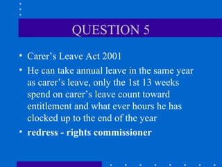 QUESTION 5 Carer’s Leave Act 2001 He can take annual leave in the same year as carer’s leave, only the 1st 13 weeks spend on carer’s leave count toward entitlement and what ever hours he has clocked up to the end of the year redress - rights commissioner 