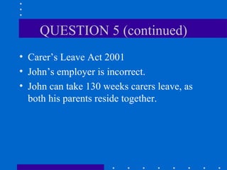 QUESTION 5 (continued) Carer’s Leave Act 2001 John’s employer is incorrect. John can take 130 weeks carers leave, as both his parents reside together. 