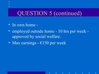 QUESTION 5 (continued) In own home - employed outside home - 10 hrs per week - approved by social welfare. Max earnings - €150 per week 