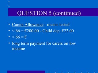 QUESTION 5 (continued) Carers Allowance  - means tested < 66 = €200.00 - Child dep. €22.00 > 66 = € long term payment for carers on low income 