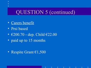 QUESTION 5 (continued) Carers benefit Prsi based € 200.70 - dep. Child €22.00 paid up to 15 months Respite Grant €1,500 
