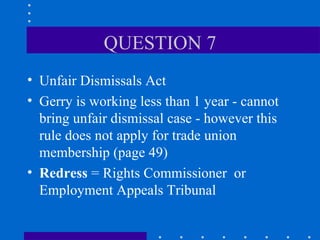QUESTION 7 Unfair Dismissals Act Gerry is working less than 1 year - cannot bring unfair dismissal case - however this rule does not apply for trade union membership (page 49) Redress  = Rights Commissioner  or Employment Appeals Tribunal 