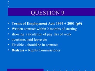 QUESTION 9 Terms of Employment Acts 1994 + 2001 (p9) Written contract within 2 months of starting showing  calculation of pay, hrs of work overtime, paid leave etc Flexible - should be in contract Redress =  Rights Commissioner 