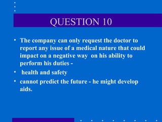 QUESTION 10 The company can only request the doctor to report any issue of a medical nature that could impact on a negative way  on his ability to perform his duties - health and safety cannot predict the future - he might develop aids. 