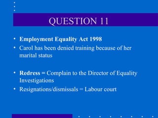 QUESTION 11 Employment Equality Act 1998 Carol has been denied training because of her marital status Redress =  Complain to the Director of Equality Investigations Resignations/dismissals = Labour court 