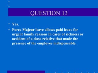 QUESTION 13 Yes. Force Majeur leave allows paid leave for urgent family reasons in cases of sickness or accident of a close relative that made the presence of the employee indispensable. 