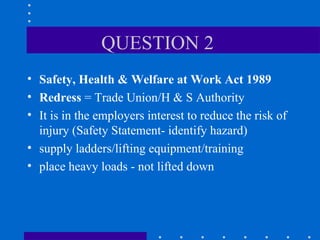 QUESTION 2  Safety, Health & Welfare at Work Act 1989 Redress  = Trade Union/H & S Authority It is in the employers interest to reduce the risk of injury (Safety Statement- identify hazard) supply ladders/lifting equipment/training place heavy loads - not lifted down 