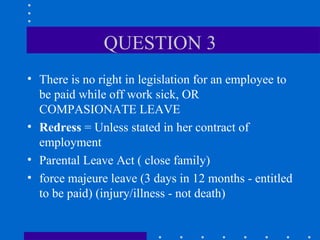 QUESTION 3 There is no right in legislation for an employee to be paid while off work sick, OR COMPASIONATE LEAVE Redress  = Unless stated in her contract of employment Parental Leave Act ( close family) force majeure leave (3 days in 12 months - entitled to be paid) (injury/illness - not death) 