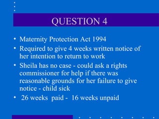 QUESTION 4 Maternity Protection Act 1994 Required to give 4 weeks written notice of her intention to return to work Sheila has no case - could ask a rights commissioner for help if there was reasonable grounds for her failure to give notice - child sick 26 weeks  paid -  16 weeks unpaid 