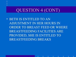 QUESTION 4 (CONT) BETH IS ENTITLED TO AN ADJUSTMENT IN HER HOURS IN ORDER TO BREAST FEED OR WHERE BREASTFEEDING FACILITIES ARE PROVIDED, SHE IS ENTITLED TO BREASTFEEDING BREAKS 