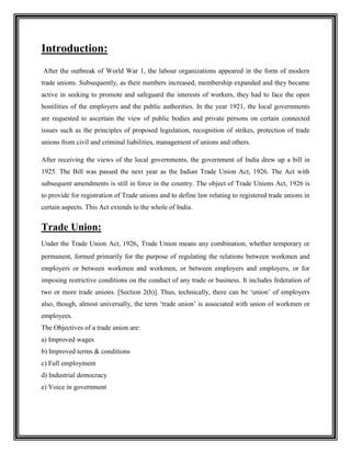 Introduction:<br /> After the outbreak of World War 1, the labour organizations appeared in the form of modern trade unions. Subsequently, as their numbers increased, membership expanded and they became active in seeking to promote and safeguard the interests of workers, they had to face the open hostilities of the employers and the public authorities. In the year 1921, the local governments are requested to ascertain the view of public bodies and private persons on certain connected issues such as the principles of proposed legislation, recognition of strikes, protection of trade unions from civil and criminal liabilities, management of unions and others. <br />After receiving the views of the local governments, the government of India drew up a bill in 1925. The Bill was passed the next year as the Indian Trade Union Act, 1926. The Act with subsequent amendments is still in force in the country. The object of Trade Unions Act, 1926 is to provide for registration of Trade unions and to define law relating to registered trade unions in certain aspects. This Act extends to the whole of India.<br />Trade Union:<br />Under the Trade Union Act, 1926, Trade Union means any combination, whether temporary or permanent, formed primarily for the purpose of regulating the relations between workmen and employers or between workmen and workmen, or between employers and employers, or for imposing restrictive conditions on the conduct of any trade or business. It includes federation of two or more trade unions. [Section 2(h)]. Thus, technically, there can be ‘union’ of employers also, though, almost universally, the term ‘trade union’ is associated with union of workmen or employees. <br />The Objectives of a trade union are:<br />a) Improved wages<br />b) Improved terms & conditions<br />c) Full employment<br />d) Industrial democracy<br />e) Voice in government<br />Registration of Trade Unions:<br />Appropriate Government shall appoint a person as Registrar of Trade Unions for each State. [Section 3(1)]. Application for registration is required to be made signed by at least 7 members. Application should be accompanied by rules of trade union and other required details. [section 5]. Rules should contain provisions as prescribed in section 6. Registrar shall register Trade Union and enter particulars in the register maintained by him. [section 8]. Trade Union will have a registered office. [section 12]. <br />Any seven or more members of the union can form a trade union and apply to the Registrar for its registration by subscribing their names to its rules. Any seen or more members of a trade union may, by subscribing their names to the rules of the trade union and by otherwise complying with the provisions of this Act with respect to registration, apply for registration of the trade union under this Act.<br />Provided that no Trade Union of workmen shall be registered unless at least ten percent or hundred of the workmen, whichever is less, engaged or employed in the establishment or industry with which it is connected are the members of such trade Union on the date of making of application for registration:<br />Provided further no Trade Union of workmen shall be registered unless it has on the date of making application not less than 7 persons as its members, who are workmen engaged or employed in the establishment or industry with which it is connected.     <br />Other important provisions are as follow – <br />Trade Union is a body corporate: Registered Trade Union shall be a body corporate by the name under which it is registered. It will have perpetual succession and a common seal. It can acquire both movable and immovable property in its own name and contract in its own name. Fund for political purposes: Trade Union can constitute separate fund for political purposes. <br />Executive Committee and Office Bearers of Union: The management of trade union will be conducted by ‘executive’. It is a body by whatever name called. [section 2(a)]. Thus, controlling body of Trade Union may be called as ‘Executive Body’ or ‘Governing Body’ or ‘Managing Committee’ or any such name. The members of the executive body are termed as ‘Officer Bearers’. [section 2(b)]. At least 50% of office bearers of registered trade union shall be persons actually engaged or employed in an industry with which the trade union is connected.<br />Annual Returns: Every registered trade union will prepare a general statement of assets and liabilities of trade Union as on 31st December. The statement will be sent to Registrar along with information about change of office bearers during the year.<br />Immunity from provision of criminal conspiracy in trade disputes: Office bearer of a trade union shall not be liable to punishment u/s 120B(2) of Indian Penal Code in respect of agreement made between members for purpose of object of trade union, unless the agreement is agreement to commit an offence. [section 17]. - - Thus, office bearer of trade union cannot be prosecuted for criminal conspiracy in respect of agreement relating to object of trade union.<br />Immunity from civil suit: A civil suit or other legal proceeding is not maintainable against any registered trade union or office bearer in furtherance of trade union activity on the ground that (a) such act induces some person to break a contract of employment or (b) It is in interference with the trade, business or employment of some other person.  <br />Registration does not mean recognition: Registration and recognition of Union by an employer are independent issues. Registration of Trade Union with Registrar has nothing to do with its recognition in a particular factory/company. Recognition of Trade Union is generally a matter of agreement between employer and trade union. In States like Maharashtra and Madhya Pradesh, there are specific legal provisions for recognition of a trade union.<br />Procedure for registration of Trade Union:<br />,[object Object]