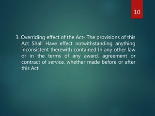 3. Overriding effect of the Act- The provisions of this
Act Shall Have effect notwithstanding anything
inconsistent therewith contained In any other law
or in the terms of any award, agreement or
contract of service, whether made before or after
this Act
10
 