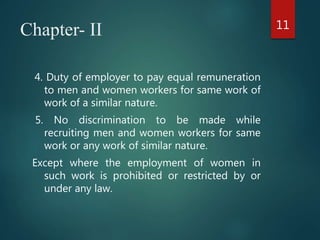 Chapter- II
4. Duty of employer to pay equal remuneration
to men and women workers for same work of
work of a similar nature.
5. No discrimination to be made while
recruiting men and women workers for same
work or any work of similar nature.
Except where the employment of women in
such work is prohibited or restricted by or
under any law.
11
 