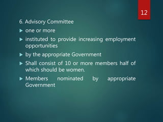 6. Advisory Committee
 one or more
 instituted to provide increasing employment
opportunities
 by the appropriate Government
 Shall consist of 10 or more members half of
which should be women.
 Members nominated by appropriate
Government
12
 