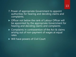 7. Power of appropriate Government to appoint
authorities for hearing and deciding claims and
complaints.
 Officer not below the rank of Labour Officer will
be appointed by the appropriate Government for
hearing and deciding claims and complaints
 Complaints in contravention of the Act & claims
arising out of non-payment of wages at equal
rates
 Will have powers of Civil Court
13
 