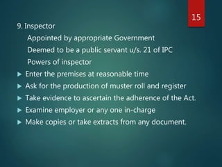 9. Inspector
Appointed by appropriate Government
Deemed to be a public servant u/s. 21 of IPC
Powers of inspector
 Enter the premises at reasonable time
 Ask for the production of muster roll and register
 Take evidence to ascertain the adherence of the Act.
 Examine employer or any one in-charge
 Make copies or take extracts from any document.
15
 