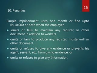 10. Penalties
Simple imprisonment upto one month or fine upto
Rs.10,000 or both when the employer-
 omits or falls to maintain any register or other
document in relation to workers.
 omits or fails to produce any register, muster-roll or
other document.
 omits or refuses to give any evidence or prevents his
agent, servant, etc. from giving evidence, or
 omits or refuses to give any Information.
16
 