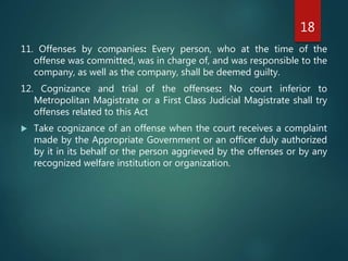 11. Offenses by companies: Every person, who at the time of the
offense was committed, was in charge of, and was responsible to the
company, as well as the company, shall be deemed guilty.
12. Cognizance and trial of the offenses: No court inferior to
Metropolitan Magistrate or a First Class Judicial Magistrate shall try
offenses related to this Act
 Take cognizance of an offense when the court receives a complaint
made by the Appropriate Government or an officer duly authorized
by it in its behalf or the person aggrieved by the offenses or by any
recognized welfare institution or organization.
18
 