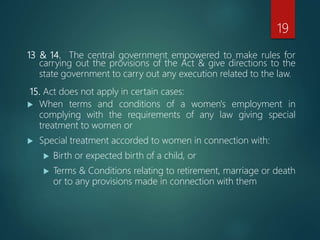 13 & 14. The central government empowered to make rules for
carrying out the provisions of the Act & give directions to the
state government to carry out any execution related to the law.
15. Act does not apply in certain cases:
 When terms and conditions of a women's employment in
complying with the requirements of any law giving special
treatment to women or
 Special treatment accorded to women in connection with:
 Birth or expected birth of a child, or
 Terms & Conditions relating to retirement, marriage or death
or to any provisions made in connection with them
19
 