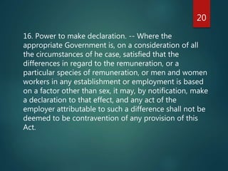 16. Power to make declaration. -- Where the
appropriate Government is, on a consideration of all
the circumstances of he case, satisfied that the
differences in regard to the remuneration, or a
particular species of remuneration, or men and women
workers in any establishment or employment is based
on a factor other than sex, it may, by notification, make
a declaration to that effect, and any act of the
employer attributable to such a difference shall not be
deemed to be contravention of any provision of this
Act.
20
 