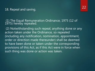 18. Repeal and saving.
(1) The Equal Remuneration Ordinance, 1975 (12 of
1975) hereby repealed.
(2) Notwithstanding such repeal, anything done or any
action taken under the Ordinance, so repealed
(including any notification, nomination, appointment,
order or direction made thereunder) shall be deemed
to have been done or taken under the corresponding
provisions of this Act, as if this Act were in force when
such thing was done or action was taken.
22
 