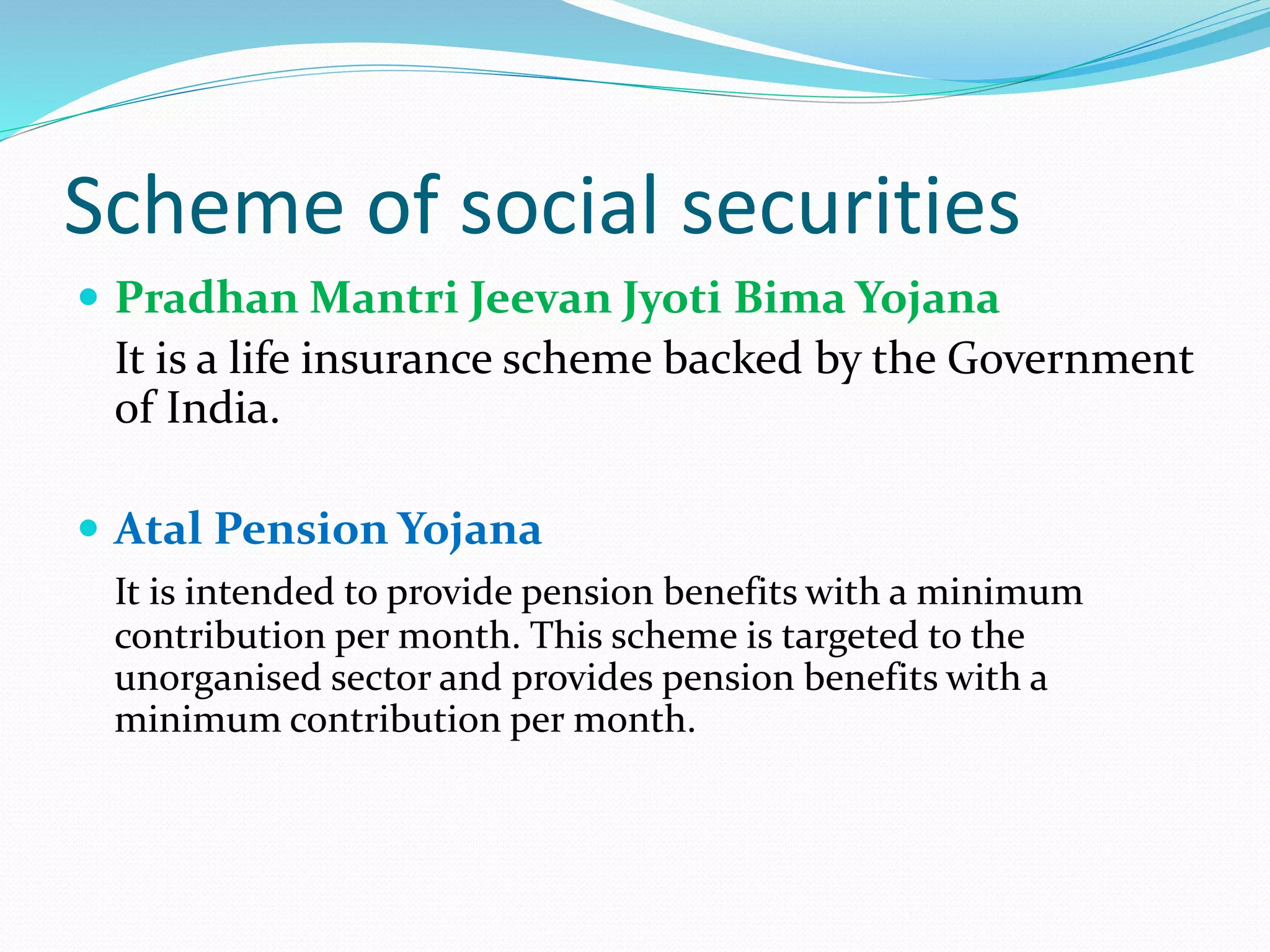 Scheme of social securities
 Pradhan Mantri Jeevan Jyoti Bima Yojana
It is a life insurance scheme backed by the Government
of India.
 Atal Pension Yojana
It is intended to provide pension benefits with a minimum
contribution per month. This scheme is targeted to the
unorganised sector and provides pension benefits with a
minimum contribution per month.
 