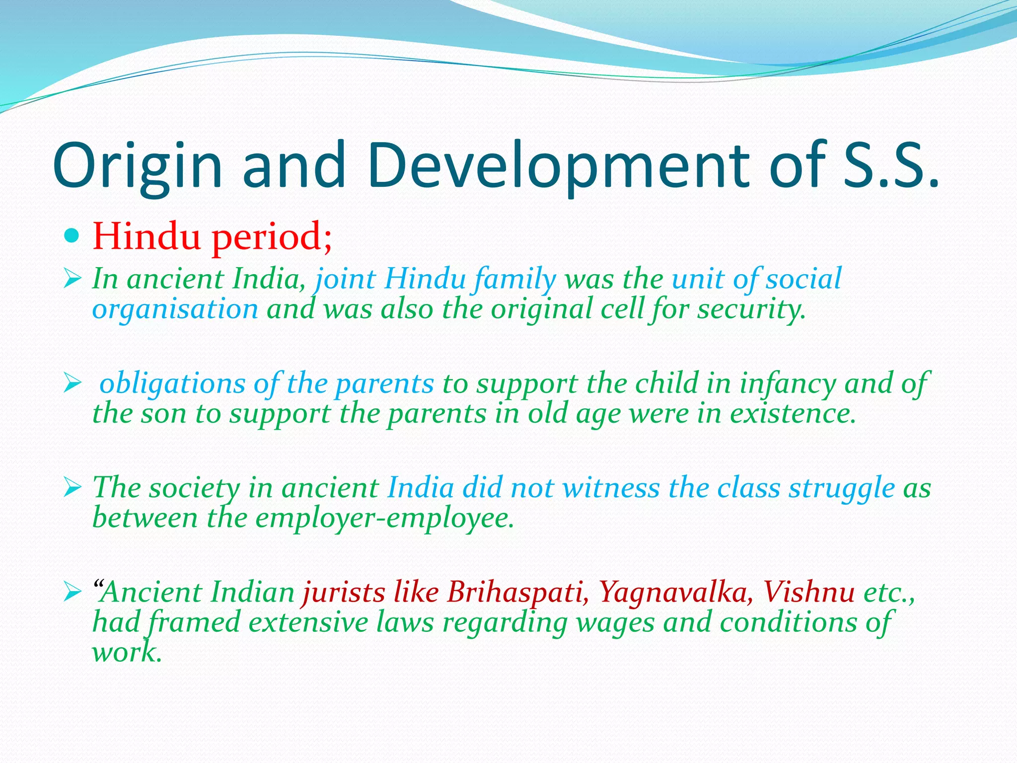 Origin and Development of S.S.
 Hindu period;
 In ancient India, joint Hindu family was the unit of social
organisation and was also the original cell for security.
 obligations of the parents to support the child in infancy and of
the son to support the parents in old age were in existence.
 The society in ancient India did not witness the class struggle as
between the employer-employee.
 “Ancient Indian jurists like Brihaspati, Yagnavalka, Vishnu etc.,
had framed extensive laws regarding wages and conditions of
work.
 