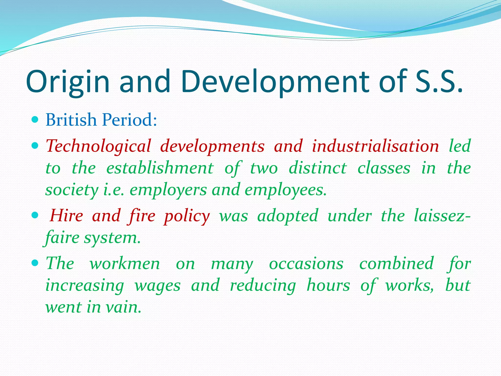 Origin and Development of S.S.
 British Period:
 Technological developments and industrialisation led
to the establishment of two distinct classes in the
society i.e. employers and employees.
 Hire and fire policy was adopted under the laissez-
faire system.
 The workmen on many occasions combined for
increasing wages and reducing hours of works, but
went in vain.
 