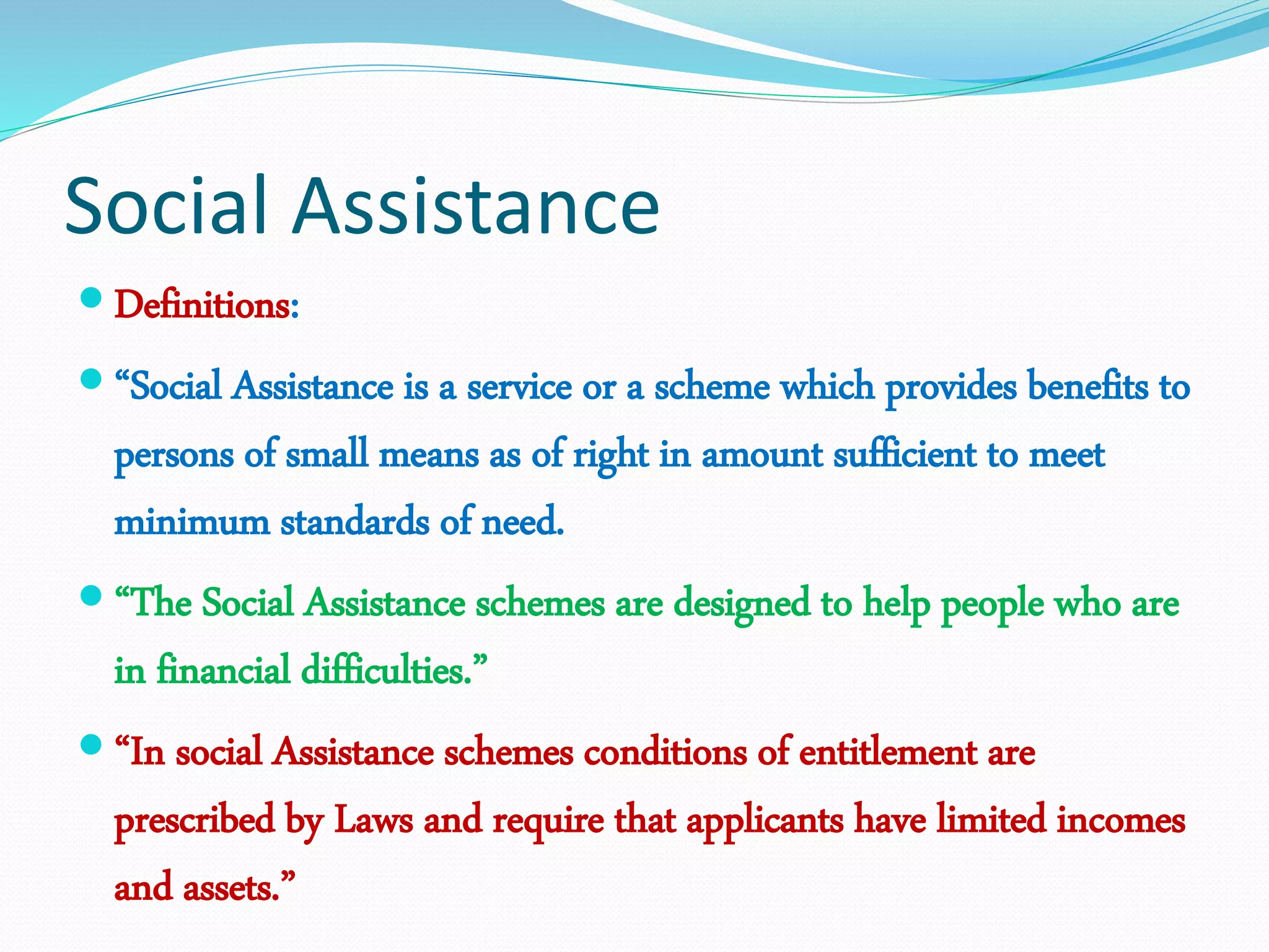 Social Assistance
 Definitions:
 “Social Assistance is a service or a scheme which provides benefits to
persons of small means as of right in amount sufficient to meet
minimum standards of need.
 “The Social Assistance schemes are designed to help people who are
in financial difficulties.”
 “In social Assistance schemes conditions of entitlement are
prescribed by Laws and require that applicants have limited incomes
and assets.”
 