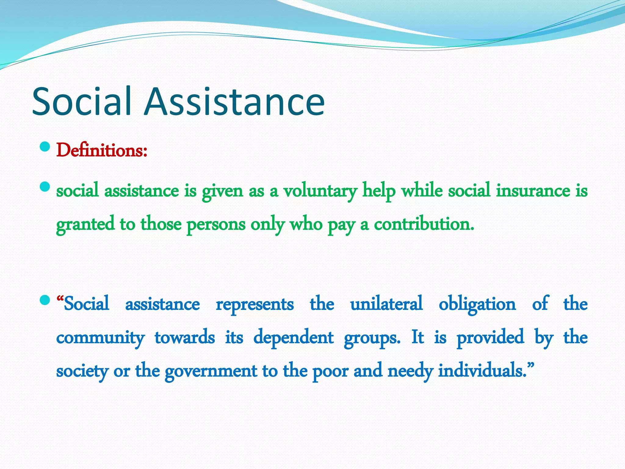 Social Assistance
 Definitions:
 social assistance is given as a voluntary help while social insurance is
granted to those persons only who pay a contribution.
 “Social assistance represents the unilateral obligation of the
community towards its dependent groups. It is provided by the
society or the government to the poor and needy individuals.”
 