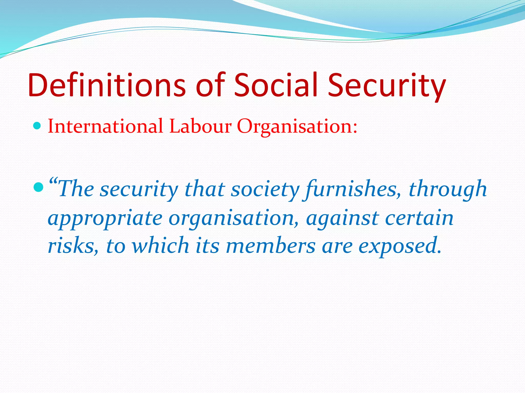 Definitions of Social Security
 International Labour Organisation:
“The security that society furnishes, through
appropriate organisation, against certain
risks, to which its members are exposed.
 