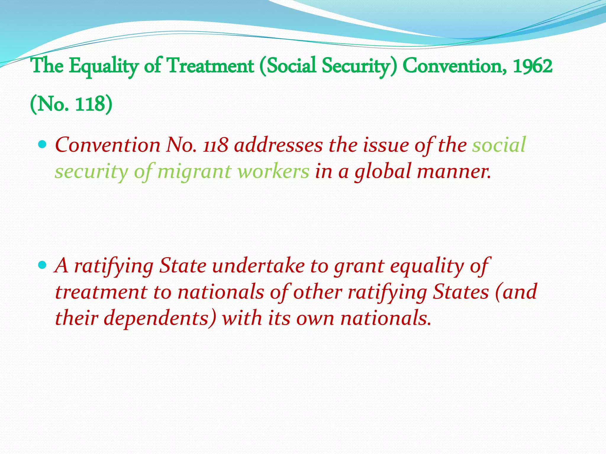 The Equality of Treatment (Social Security) Convention, 1962
(No. 118)
 Convention No. 118 addresses the issue of the social
security of migrant workers in a global manner.
 A ratifying State undertake to grant equality of
treatment to nationals of other ratifying States (and
their dependents) with its own nationals.
 