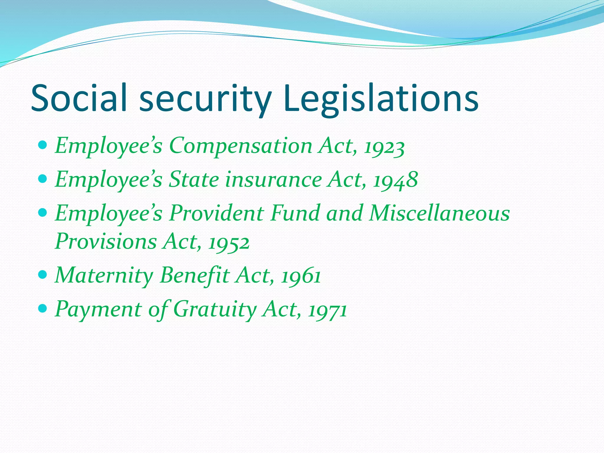 Social security Legislations
 Employee’s Compensation Act, 1923
 Employee’s State insurance Act, 1948
 Employee’s Provident Fund and Miscellaneous
Provisions Act, 1952
 Maternity Benefit Act, 1961
 Payment of Gratuity Act, 1971
 