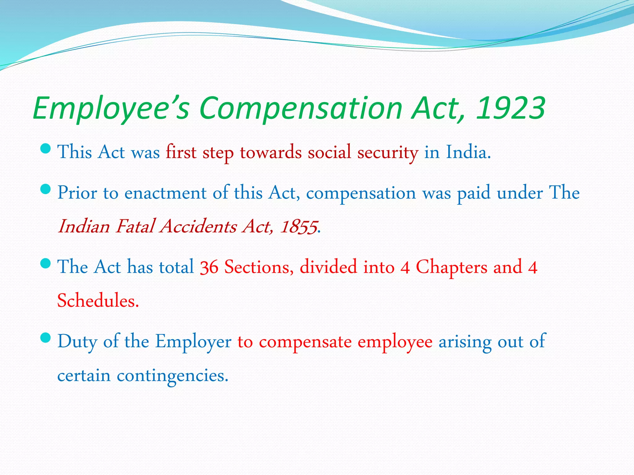 Employee’s Compensation Act, 1923
 This Act was first step towards social security in India.
 Prior to enactment of this Act, compensation was paid under The
Indian Fatal Accidents Act, 1855.
 The Act has total 36 Sections, divided into 4 Chapters and 4
Schedules.
 Duty of the Employer to compensate employee arising out of
certain contingencies.
 