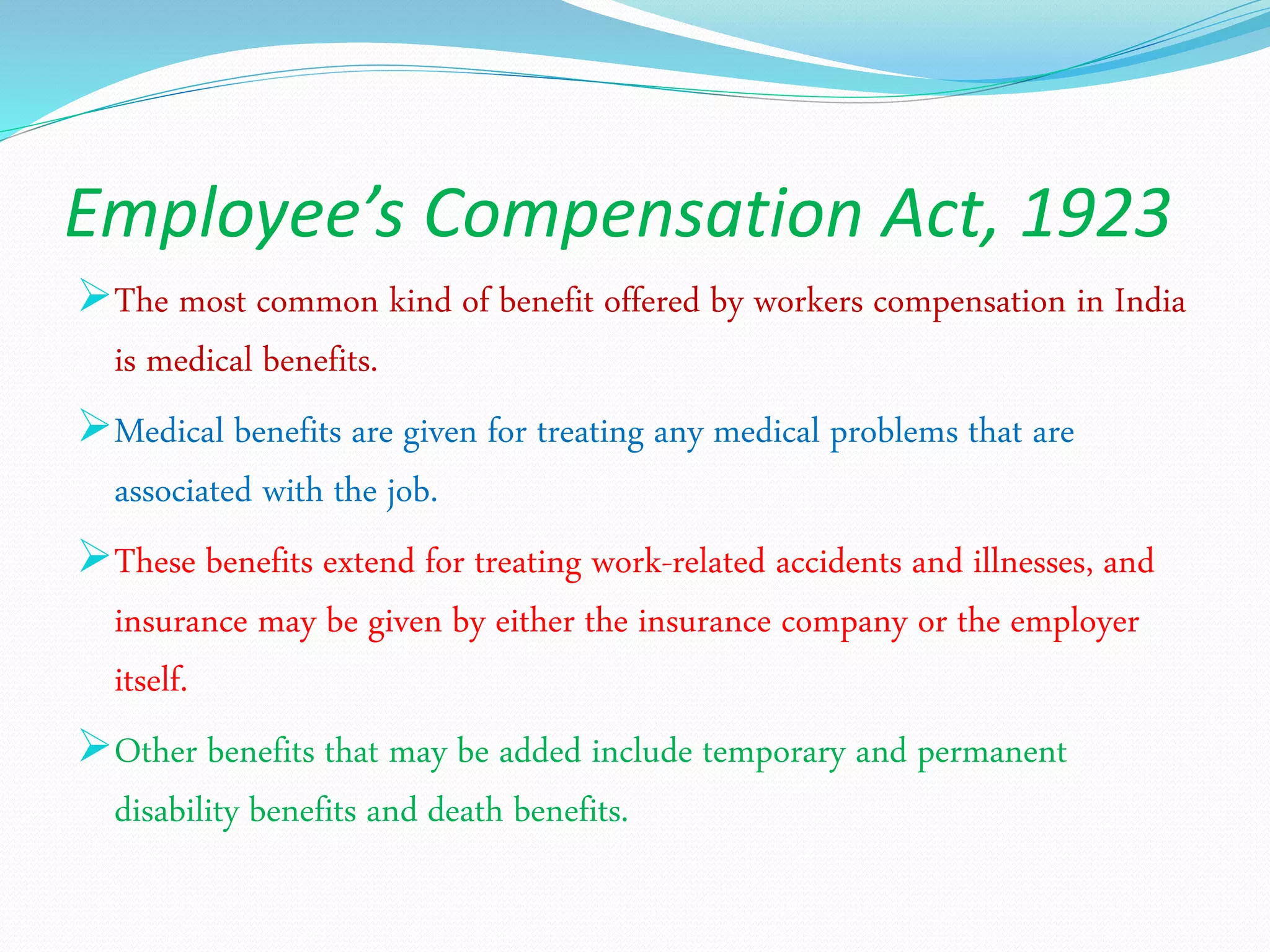Employee’s Compensation Act, 1923
The most common kind of benefit offered by workers compensation in India
is medical benefits.
Medical benefits are given for treating any medical problems that are
associated with the job.
These benefits extend for treating work-related accidents and illnesses, and
insurance may be given by either the insurance company or the employer
itself.
Other benefits that may be added include temporary and permanent
disability benefits and death benefits.
 