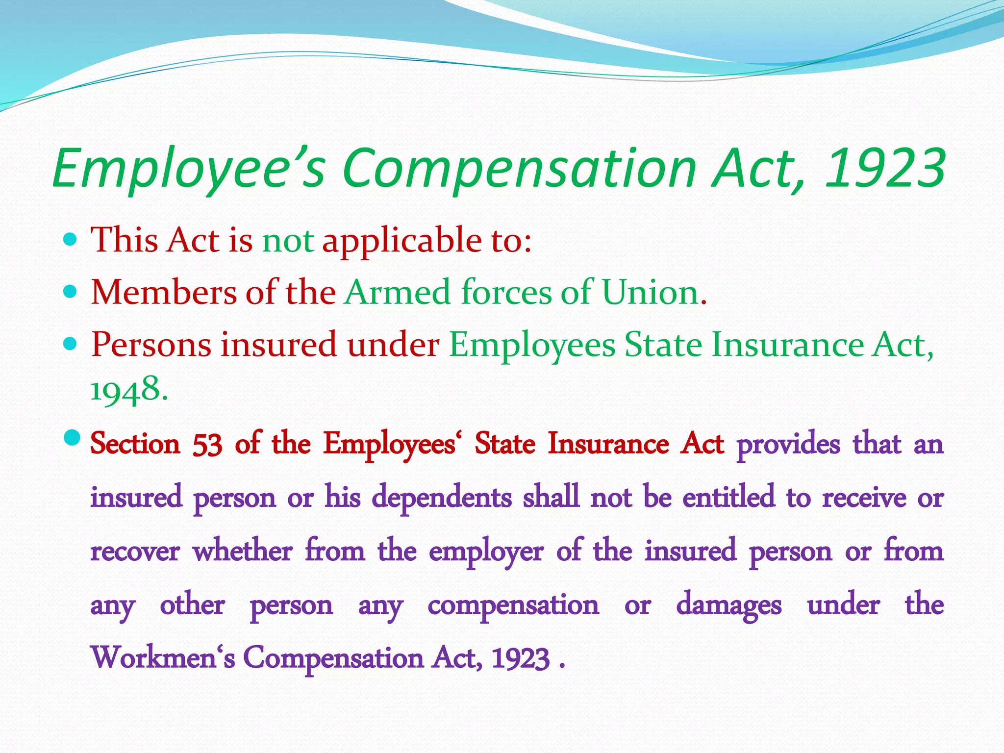 Employee’s Compensation Act, 1923
 This Act is not applicable to:
 Members of the Armed forces of Union.
 Persons insured under Employees State Insurance Act,
1948.
 Section 53 of the Employees‘ State Insurance Act provides that an
insured person or his dependents shall not be entitled to receive or
recover whether from the employer of the insured person or from
any other person any compensation or damages under the
Workmen‘s Compensation Act, 1923 .
 
