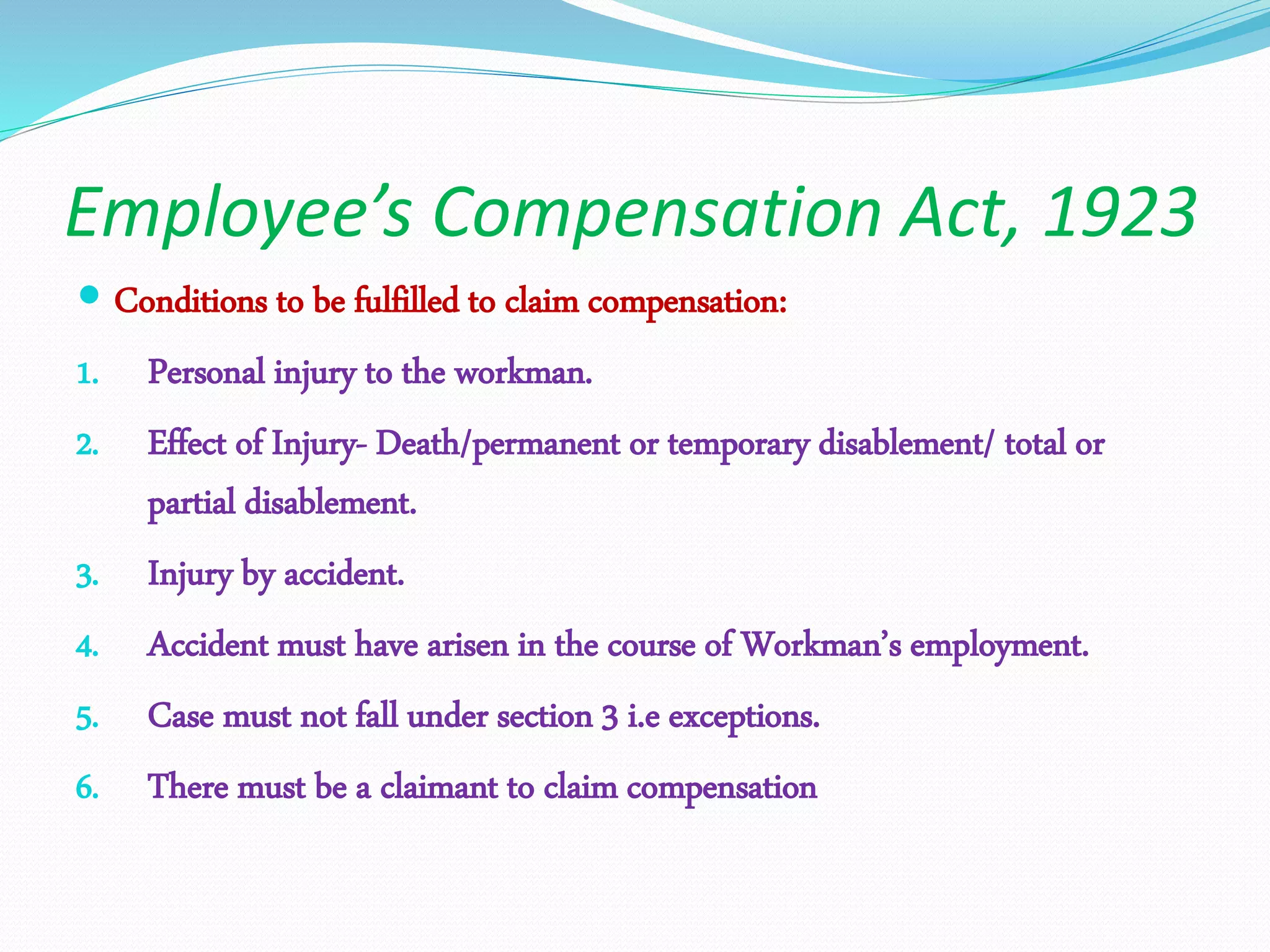 Employee’s Compensation Act, 1923
 Conditions to be fulfilled to claim compensation:
1. Personal injury to the workman.
2. Effect of Injury- Death/permanent or temporary disablement/ total or
partial disablement.
3. Injury by accident.
4. Accident must have arisen in the course of Workman’s employment.
5. Case must not fall under section 3 i.e exceptions.
6. There must be a claimant to claim compensation
 